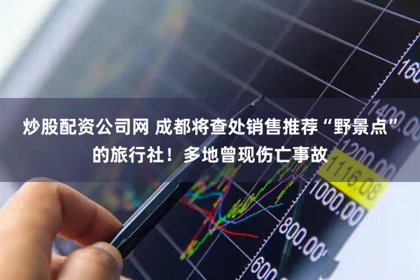 炒股配资公司网 成都将查处销售推荐“野景点”的旅行社！多地曾现伤亡事故
