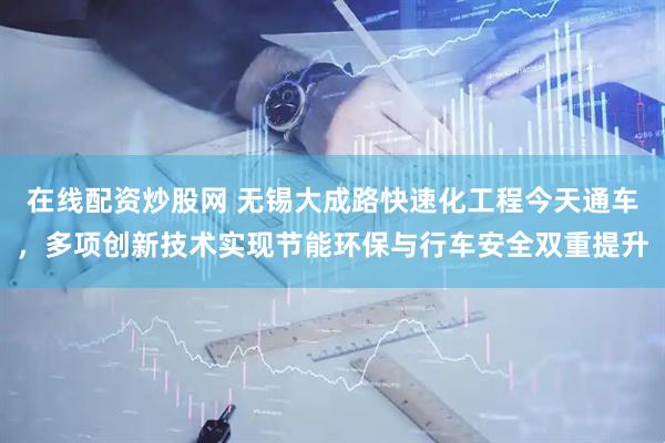在线配资炒股网 无锡大成路快速化工程今天通车，多项创新技术实现节能环保与行车安全双重提升