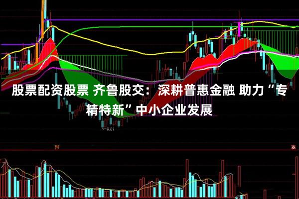 股票配资股票 齐鲁股交：深耕普惠金融 助力“专精特新”中小企业发展