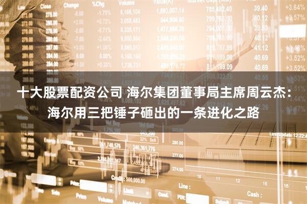 十大股票配资公司 海尔集团董事局主席周云杰：海尔用三把锤子砸出的一条进化之路