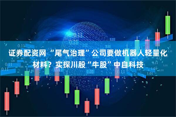 证券配资网 “尾气治理”公司要做机器人轻量化材料？实探川股“牛股”中自科技