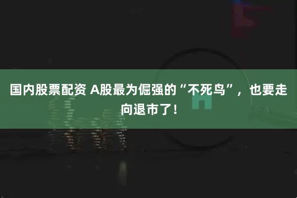 国内股票配资 A股最为倔强的“不死鸟”，也要走向退市了！