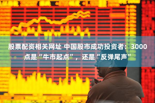 股票配资相关网址 中国股市成功投资者：3000点是“牛市起点”，还是“反弹尾声”