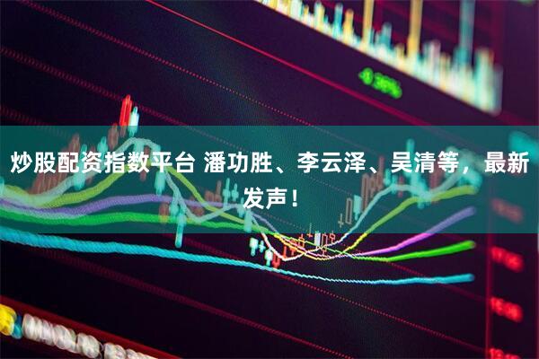 炒股配资指数平台 潘功胜、李云泽、吴清等，最新发声！