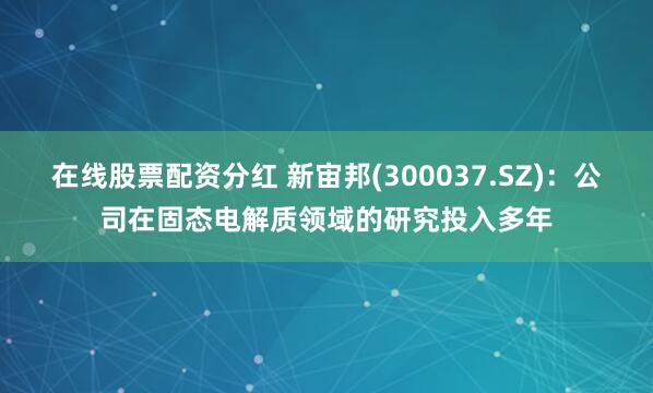 在线股票配资分红 新宙邦(300037.SZ)：公司在固态电解质领域的研究投入多年