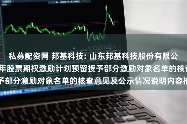 私募配资网 邦基科技: 山东邦基科技股份有限公司监事会关于公司2024年股票期权激励计划预留授予部分激励对象名单的核查意见及公示情况说明内容摘要