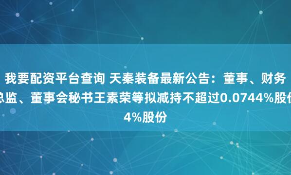 我要配资平台查询 天秦装备最新公告：董事、财务总监、董事会秘书王素荣等拟减持不超过0.0744%股份