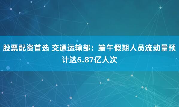股票配资首选 交通运输部：端午假期人员流动量预计达6.87亿人次