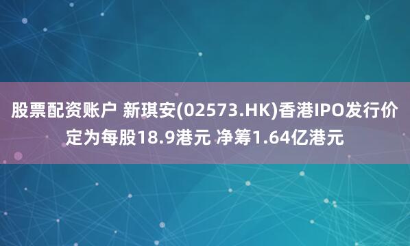 股票配资账户 新琪安(02573.HK)香港IPO发行价定为每股18.9港元 净筹1.64亿港元