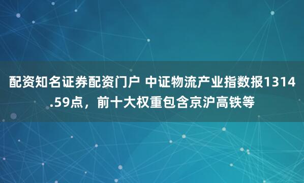 配资知名证券配资门户 中证物流产业指数报1314.59点，前十大权重包含京沪高铁等