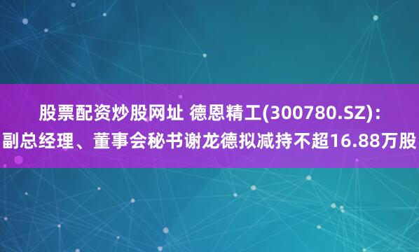 股票配资炒股网址 德恩精工(300780.SZ)：副总经理、董事会秘书谢龙德拟减持不超16.88万股