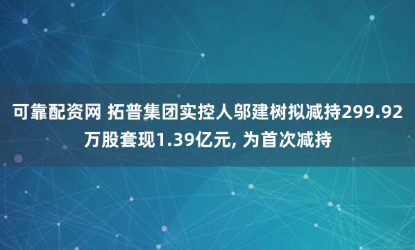 可靠配资网 拓普集团实控人邬建树拟减持299.92万股套现1.39亿元, 为首次减持