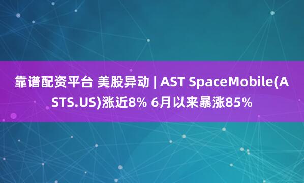 靠谱配资平台 美股异动 | AST SpaceMobile(ASTS.US)涨近8% 6月以来暴涨85%