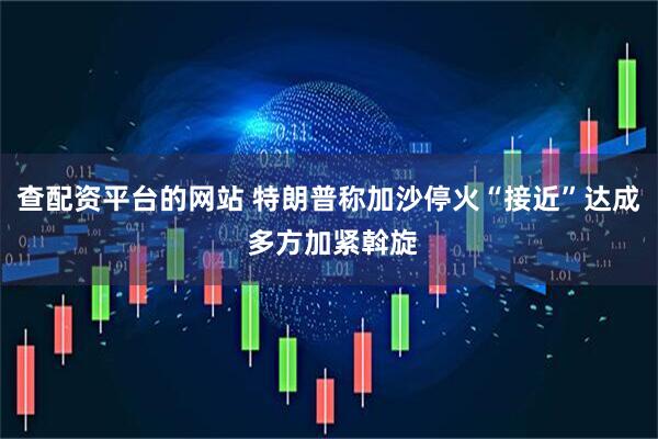查配资平台的网站 特朗普称加沙停火“接近”达成 多方加紧斡旋