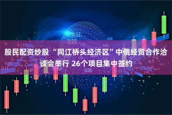 股民配资炒股 “同江桥头经济区”中俄经贸合作洽谈会举行 26个项目集中签约