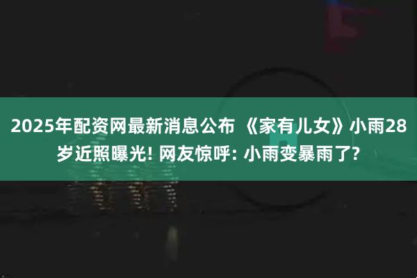 2025年配资网最新消息公布 《家有儿女》小雨28岁近照曝光! 网友惊呼: 小雨变暴雨了?