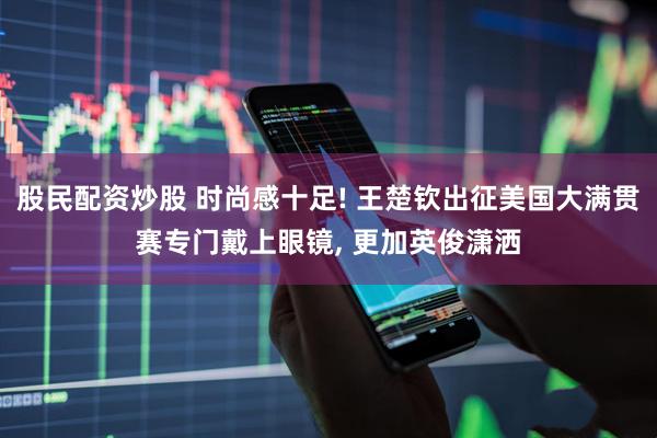 股民配资炒股 时尚感十足! 王楚钦出征美国大满贯赛专门戴上眼镜, 更加英俊潇洒