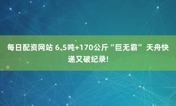 每日配资网站 6.5吨+170公斤“巨无霸” 天舟快递又破纪录!