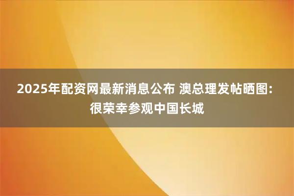 2025年配资网最新消息公布 澳总理发帖晒图: 很荣幸参观中国长城