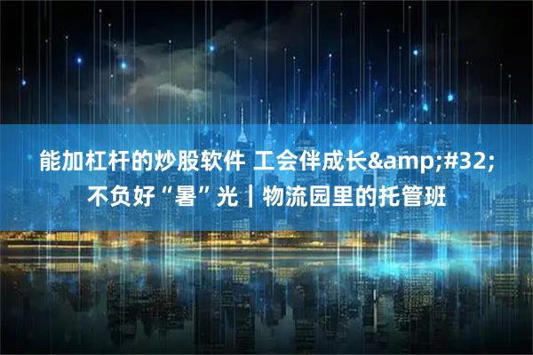 能加杠杆的炒股软件 工会伴成长 不负好“暑”光|物流园里的托管班