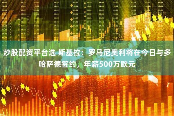 炒股配资平台选 斯基拉：罗马尼奥利将在今日与多哈萨德签约，年薪500万欧元