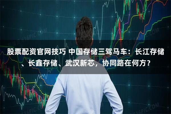 股票配资官网技巧 中国存储三驾马车:长江存储、长鑫存储、武汉新芯,协同路在何方?